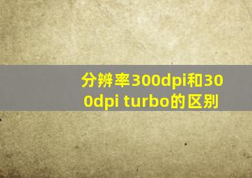 分辨率300dpi和300dpi turbo的区别